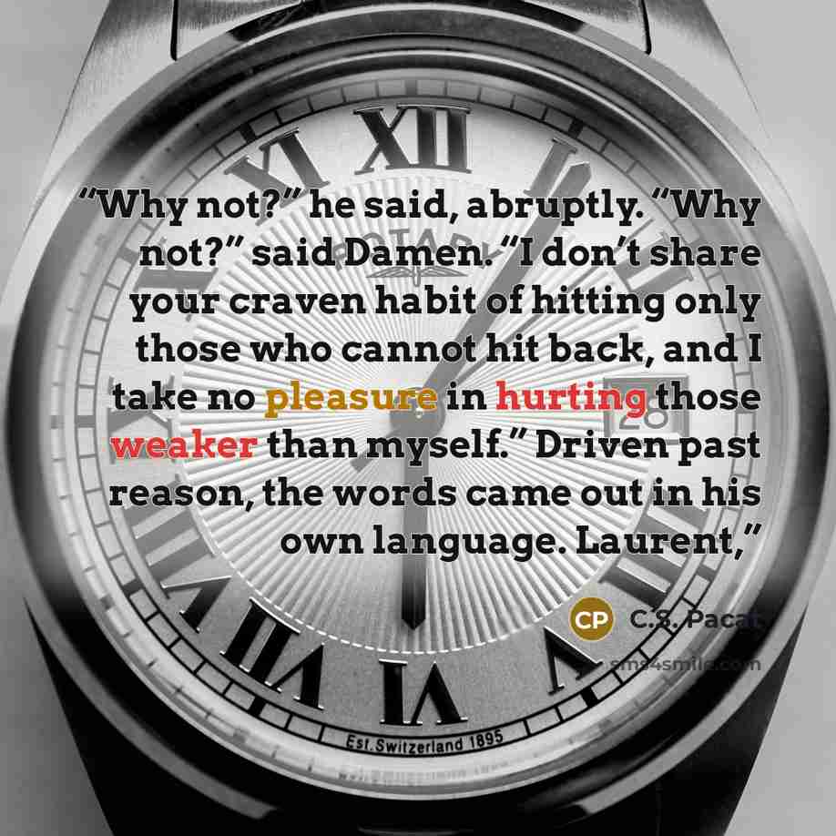 “Why not?” he said, abruptly. “Why not?” said Damen. “I don’t share your craven habit of hitting only those who cannot hit back, and I take no pleasure in hurting those weaker than myself.” Driven past reason, the words came out in his own language. Laurent,” quote by C.S. Pacat