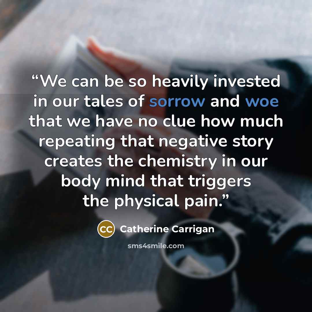 “We can be so heavily invested in our tales of sorrow and woe that we have no clue how much repeating that negative story creates the chemistry in our body mind that triggers the physical pain.” quote by Catherine Carrigan