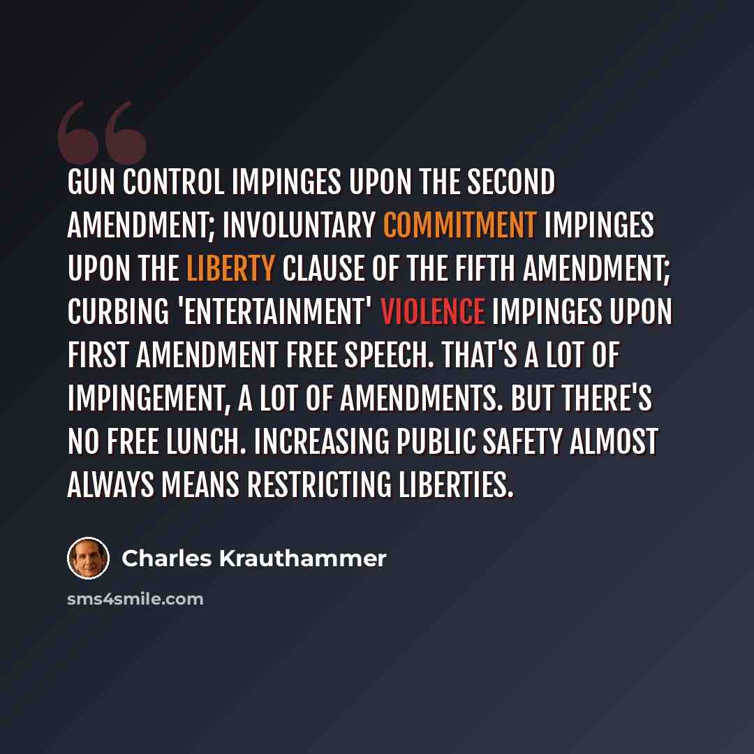 “Gun control impinges upon the Second Amendment; involuntary commitment impinges upon the liberty clause of the Fifth Amendment; curbing 'entertainment' violence impinges upon First Amendment free speech. That's a lot of impingement, a lot of amendments. But there's no free lunch. Increasing public…” quote by Charles Krauthammer