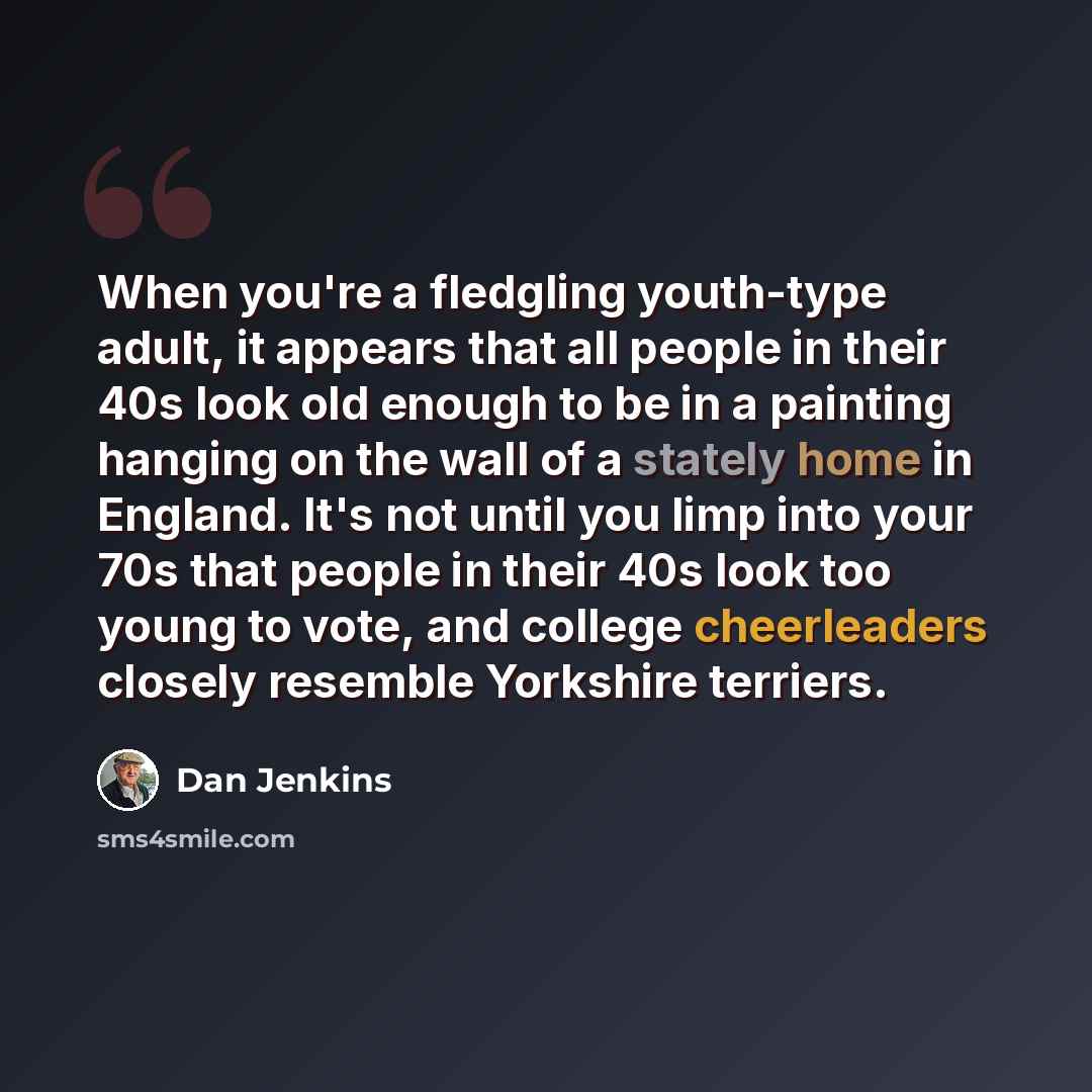 “When you're a fledgling youth-type adult, it appears that all people in their 40s look old enough to be in a painting hanging on the wall of a stately home in England. It's not until you limp into your 70s that people in their 40s look too young to vote, and college cheerleaders closely resemble…” quote by Dan Jenkins