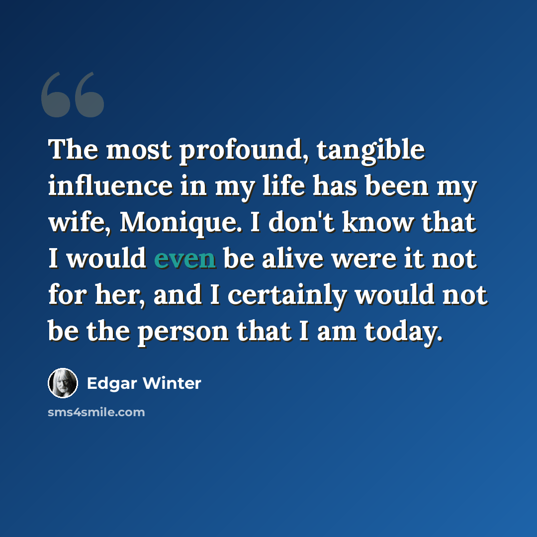 “The most profound, tangible influence in my life has been my wife, Monique. I don't know that I would even be alive were it not for her, and I certainly would not be the person that I am today.” quote by Edgar Winter