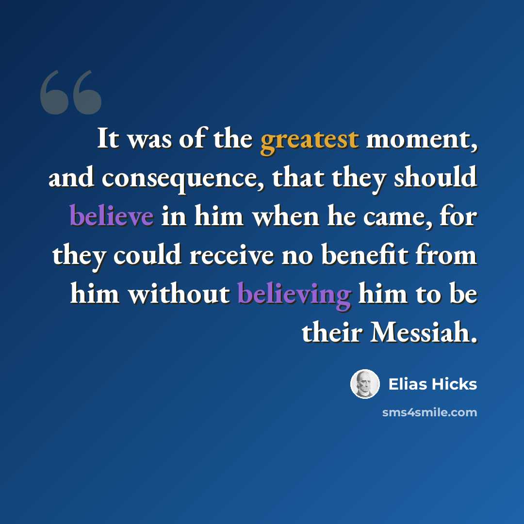 “It was of the greatest moment, and consequence, that they should believe in him when he came, for they could receive no benefit from him without believing him to be their Messiah.” quote by Elias Hicks