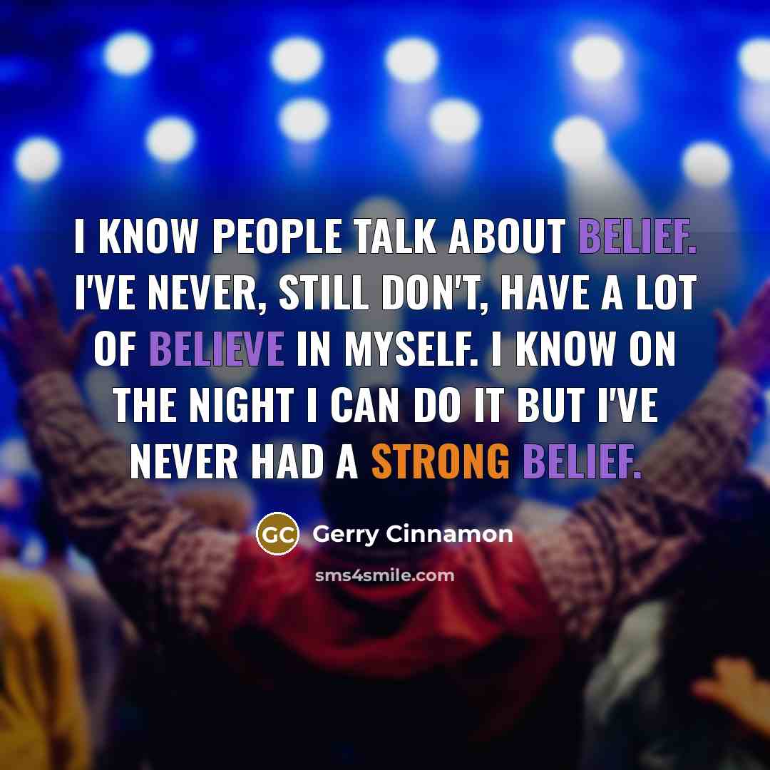 “I know people talk about belief. I've never, still don't, have a lot of believe in myself. I know on the night I can do it but I've never had a strong belief.” quote by Gerry Cinnamon