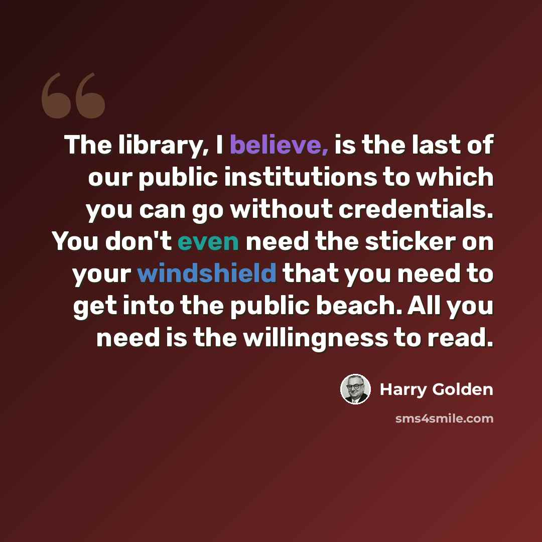 “The library, I believe, is the last of our public institutions to which you can go without credentials. You don't even need the sticker on your windshield that you need to get into the public beach. All you need is the willingness to read.” quote by Harry Golden