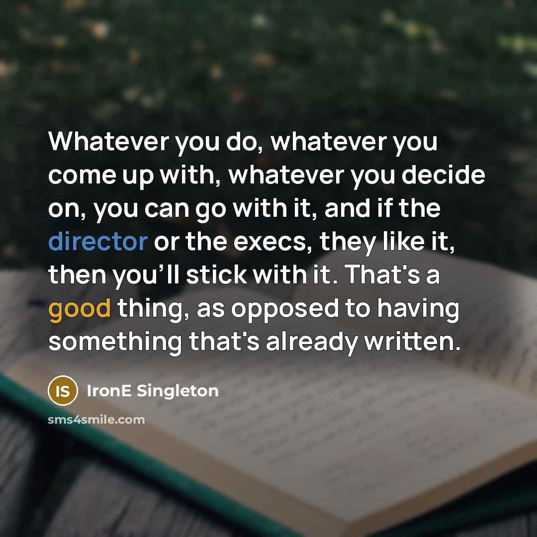 “Whatever you do, whatever you come up with, whatever you decide on, you can go with it, and if the director or the execs, they like it, then you'll stick with it. That's a good thing, as opposed to having something that's already written.” quote by IronE Singleton