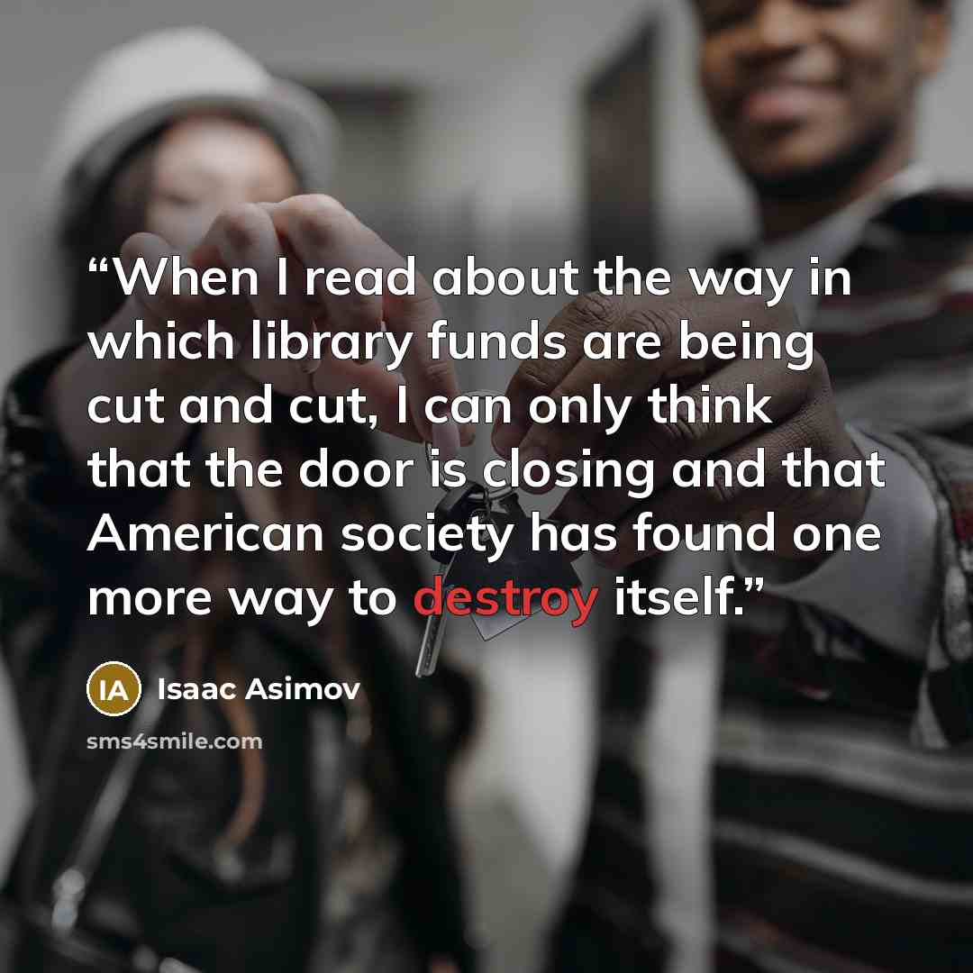 “When I read about the way in which library funds are being cut and cut, I can only think that the door is closing and that American society has found one more way to destroy itself.” quote by Isaac Asimov