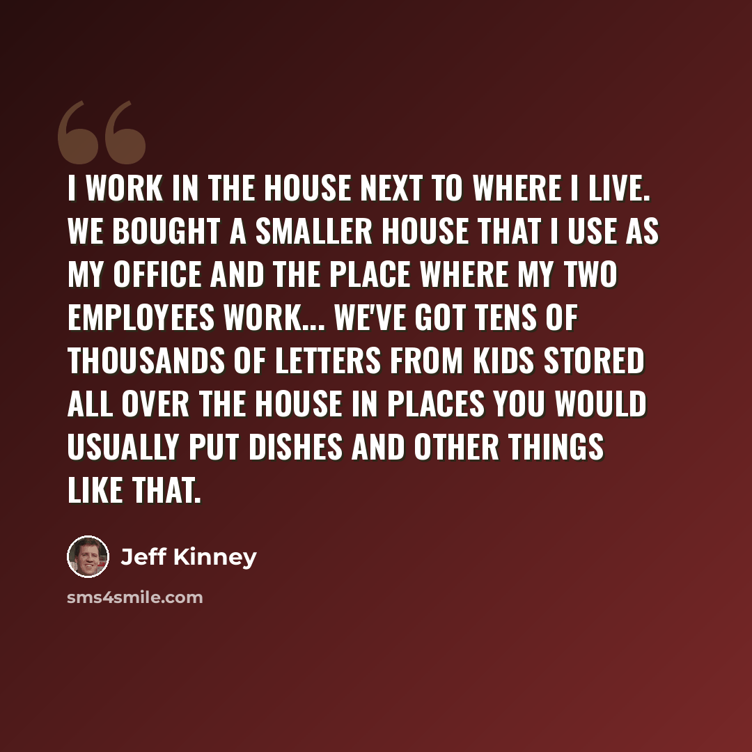 “I work in the house next to where I live. We bought a smaller house that I use as my office and the place where my two employees work... We've got tens of thousands of letters from kids stored all over the house in places you would usually put dishes and other things like that.” quote by Jeff Kinney