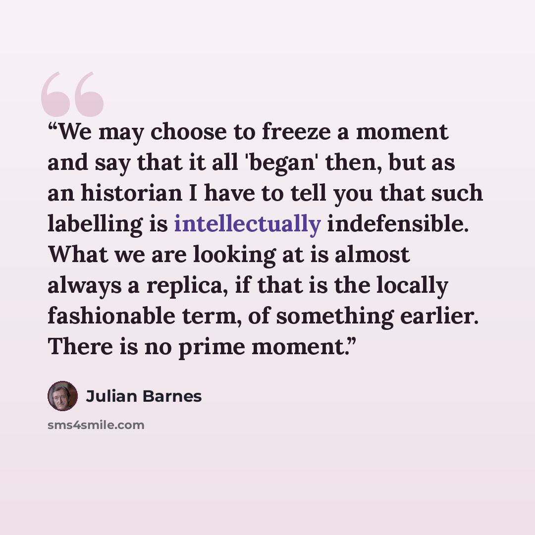 “We may choose to freeze a moment and say that it all 'began' then, but as an historian I have to tell you that such labelling is intellectually indefensible. What we are looking at is almost always a replica, if that is the locally fashionable term, of something earlier. There is no prime moment.” quote by Julian Barnes