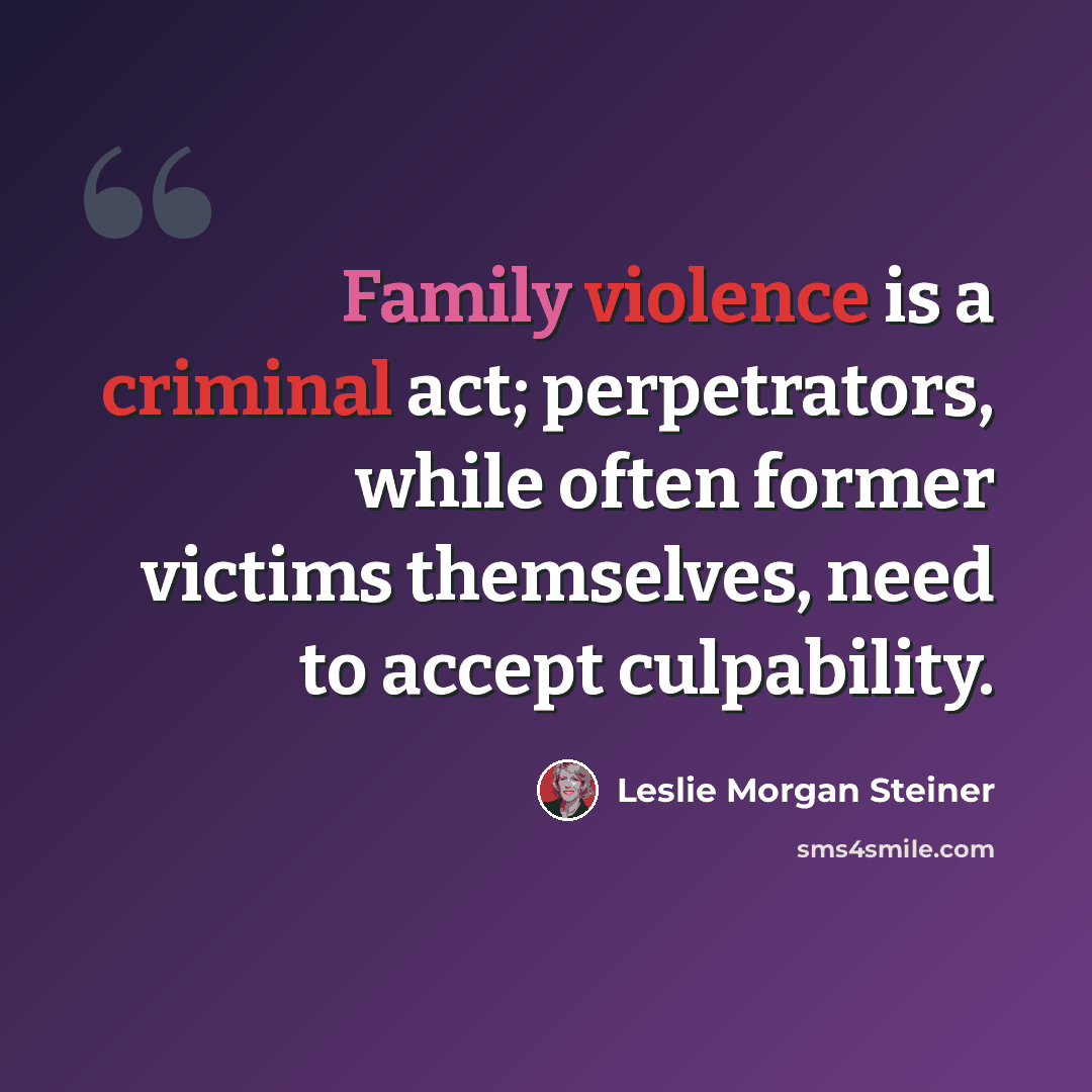 “Family violence is a criminal act; perpetrators, while often former victims themselves, need to accept culpability.” quote by Leslie Morgan Steiner