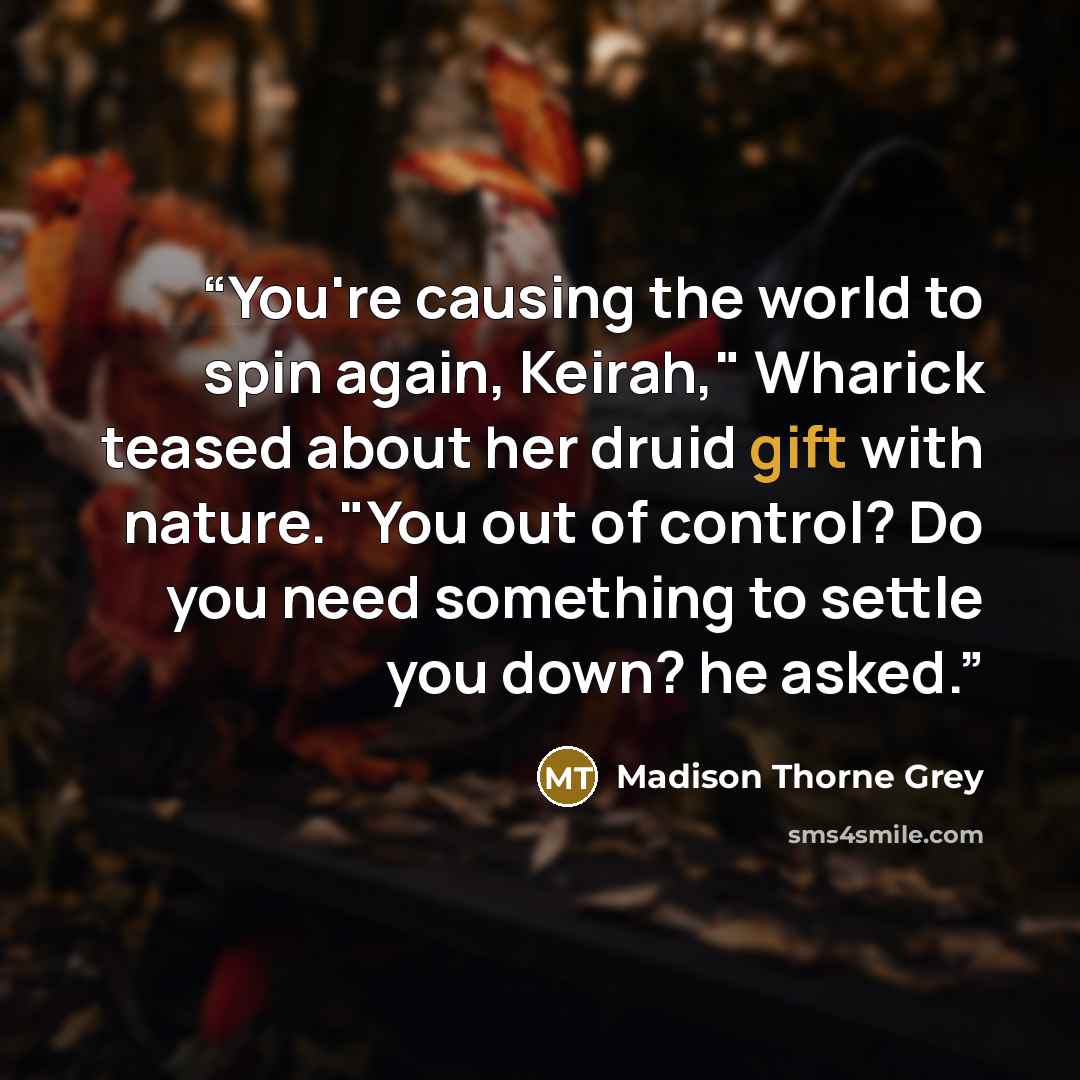 “You're causing the world to spin again, Keirah," Wharick teased about her druid gift with nature. "You out of control? Do you need something to settle you down? he asked.” quote by Madison Thorne Grey