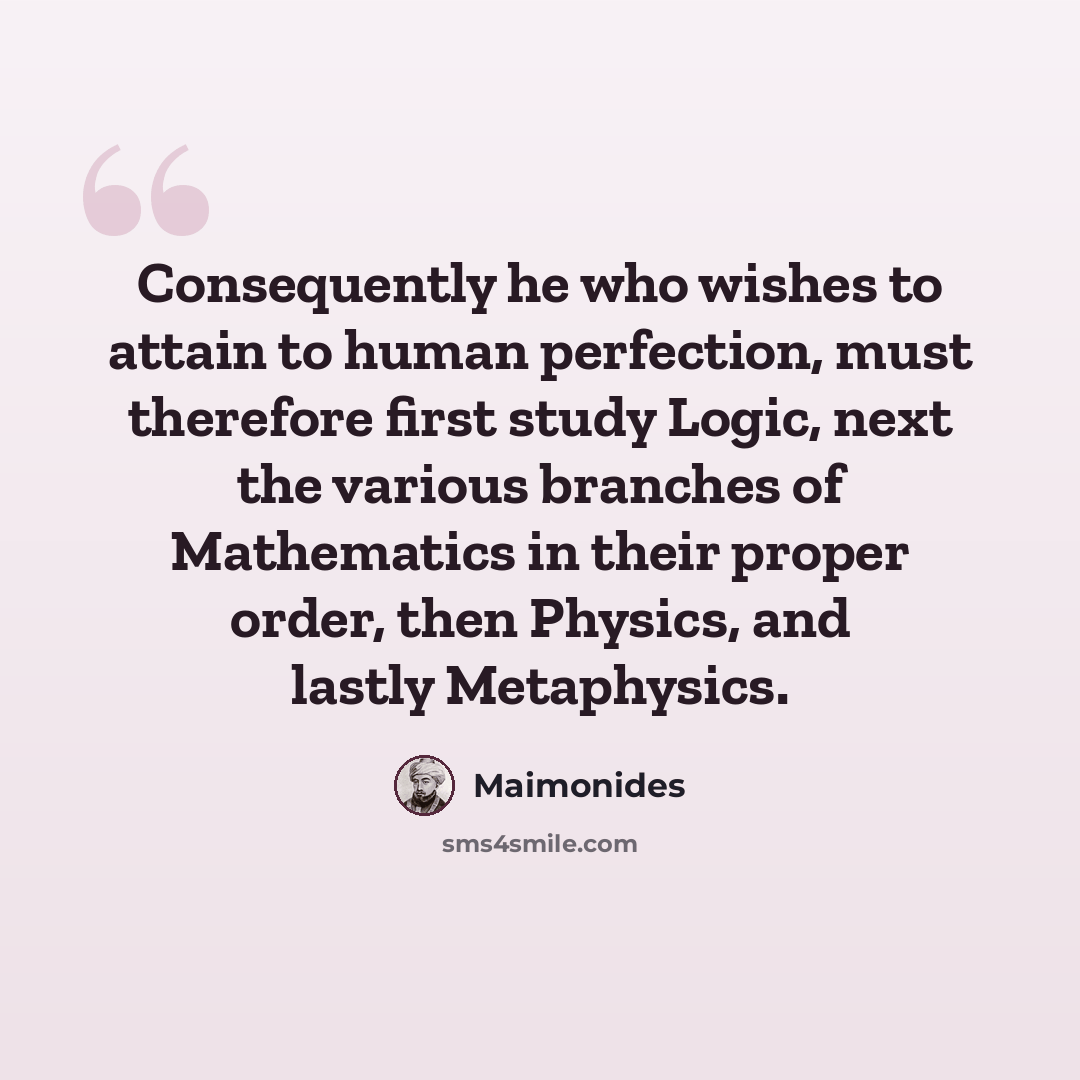 “Consequently he who wishes to attain to human perfection, must therefore first study Logic, next the various branches of Mathematics in their proper order, then Physics, and lastly Metaphysics.” quote by Maimonides