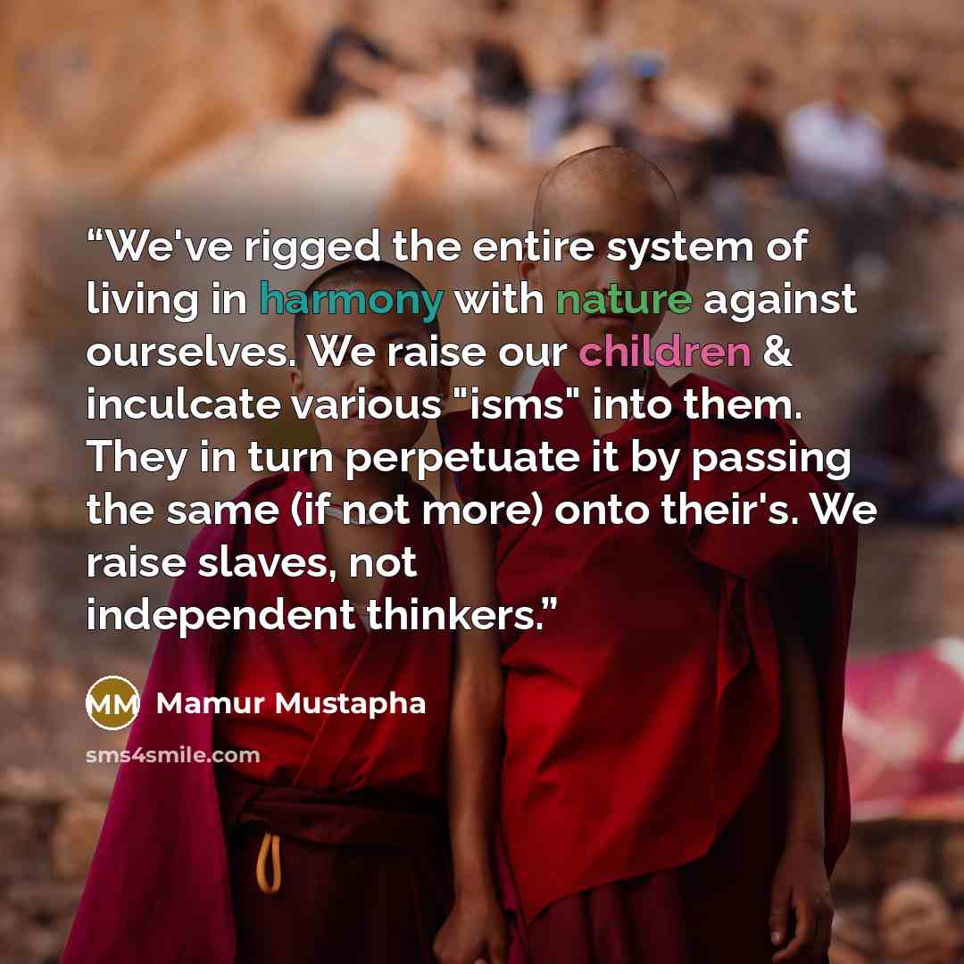 “We've rigged the entire system of living in harmony with nature against ourselves. We raise our children & inculcate various "isms" into them. They in turn perpetuate it by passing the same (if not more) onto their's. We raise slaves, not independent thinkers.” quote by Mamur Mustapha