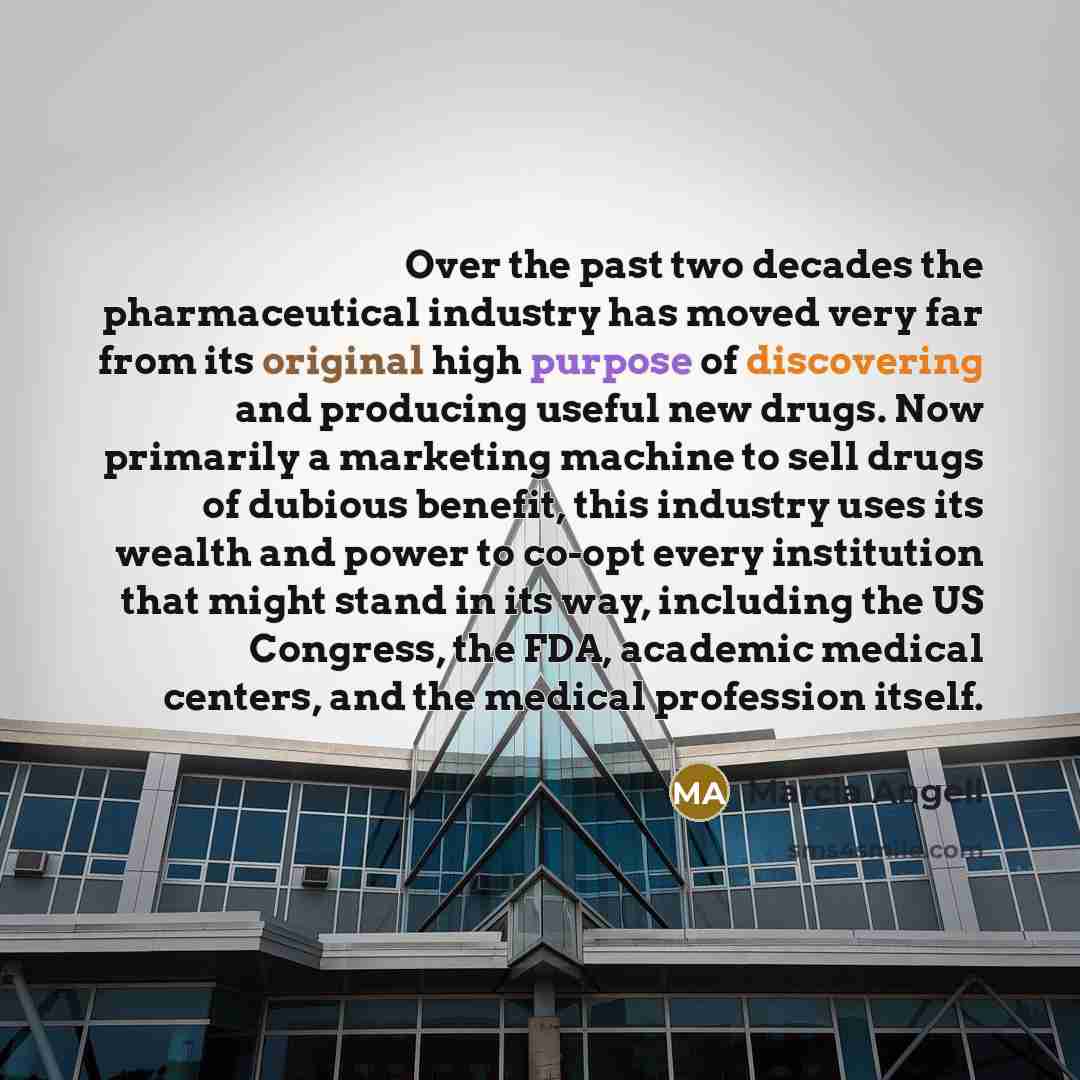“Over the past two decades the pharmaceutical industry has moved very far from its original high purpose of discovering and producing useful new drugs. Now primarily a marketing machine to sell drugs of dubious benefit, this industry uses its wealth and power to co-opt every institution that might…” quote by Marcia Angell