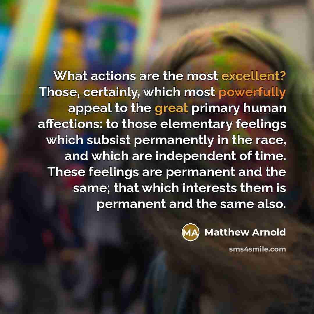 “What actions are the most excellent? Those, certainly, which most powerfully appeal to the great primary human affections: to those elementary feelings which subsist permanently in the race, and which are independent of time. These feelings are permanent and the same; that which interests them is…” quote by Matthew Arnold