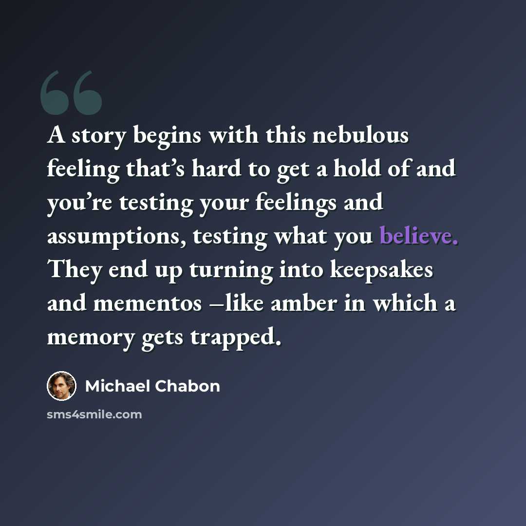 “A story begins with this nebulous feeling that’s hard to get a hold of and you’re testing your feelings and assumptions, testing what you believe. They end up turning into keepsakes and mementos –like amber in which a memory gets trapped.” quote by Michael Chabon