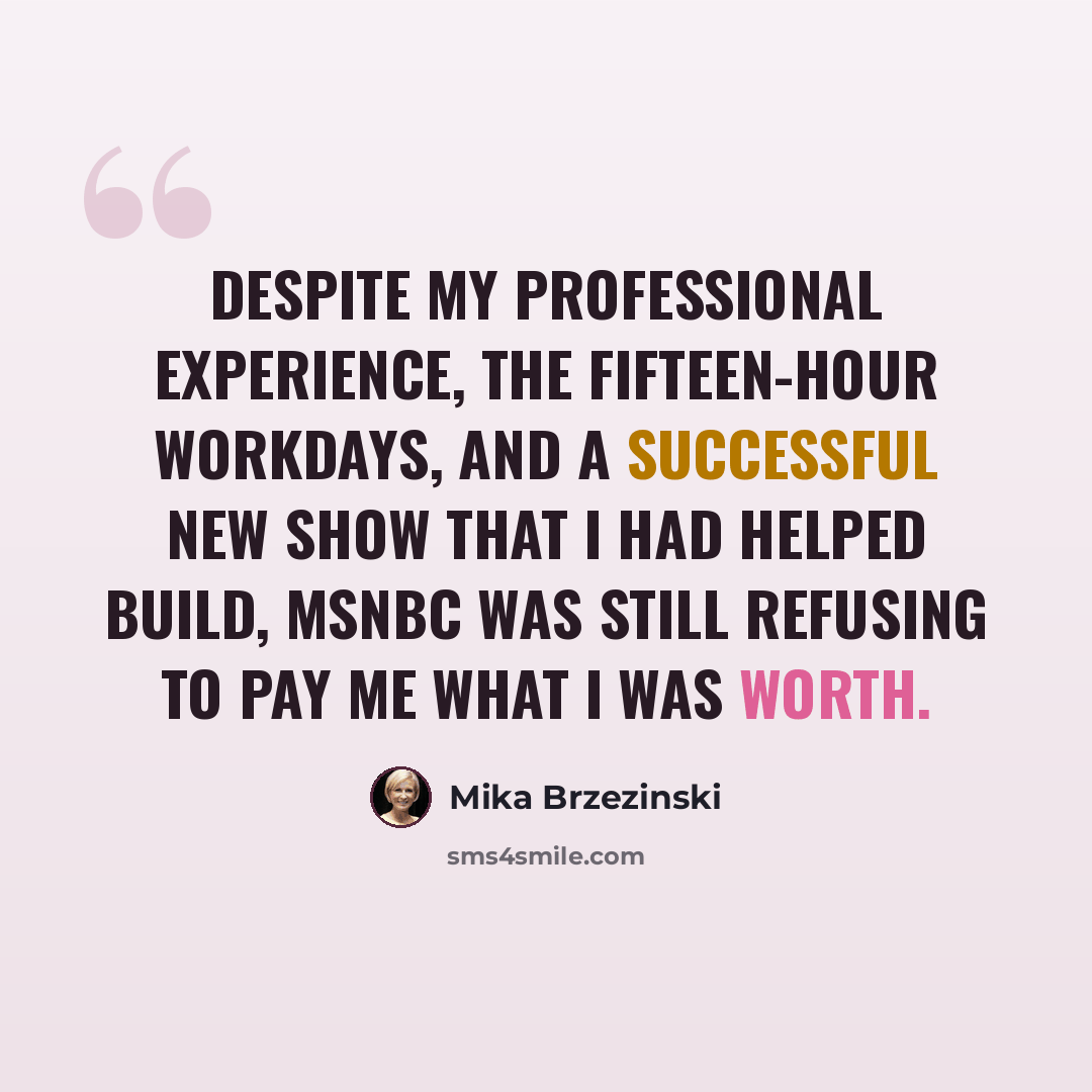 “Despite my professional experience, the fifteen-hour workdays, and a successful new show that I had helped build, MSNBC was still refusing to pay me what I was worth.” quote by Mika Brzezinski