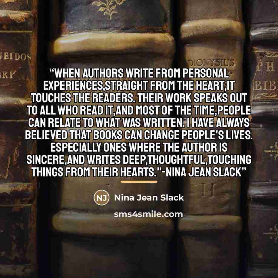 “When authors write from personal experiences,straight from the heart,it touches the readers. Their work speaks out to all who read it,and most of the time,people can relate to what was written. I have always believed that books can change people's lives. Especially ones where the author is…” quote by Nina Jean Slack
