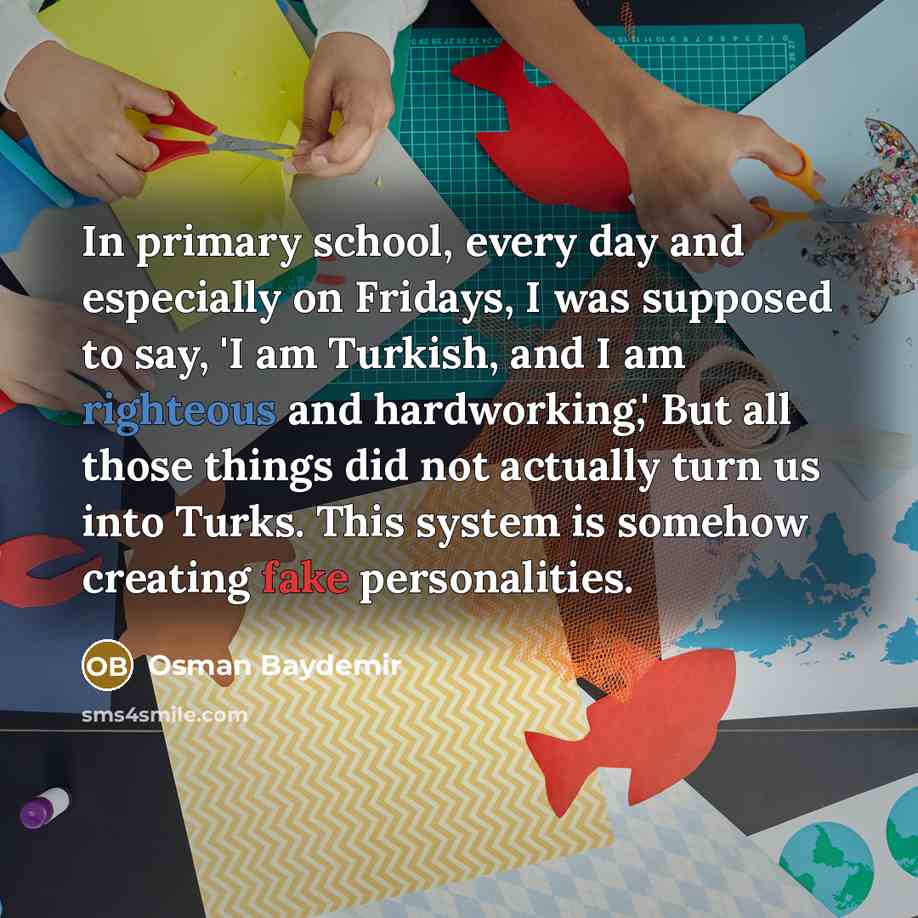 “In primary school, every day and especially on Fridays, I was supposed to say, 'I am Turkish, and I am righteous and hardworking,' But all those things did not actually turn us into Turks. This system is somehow creating fake personalities.” quote by Osman Baydemir