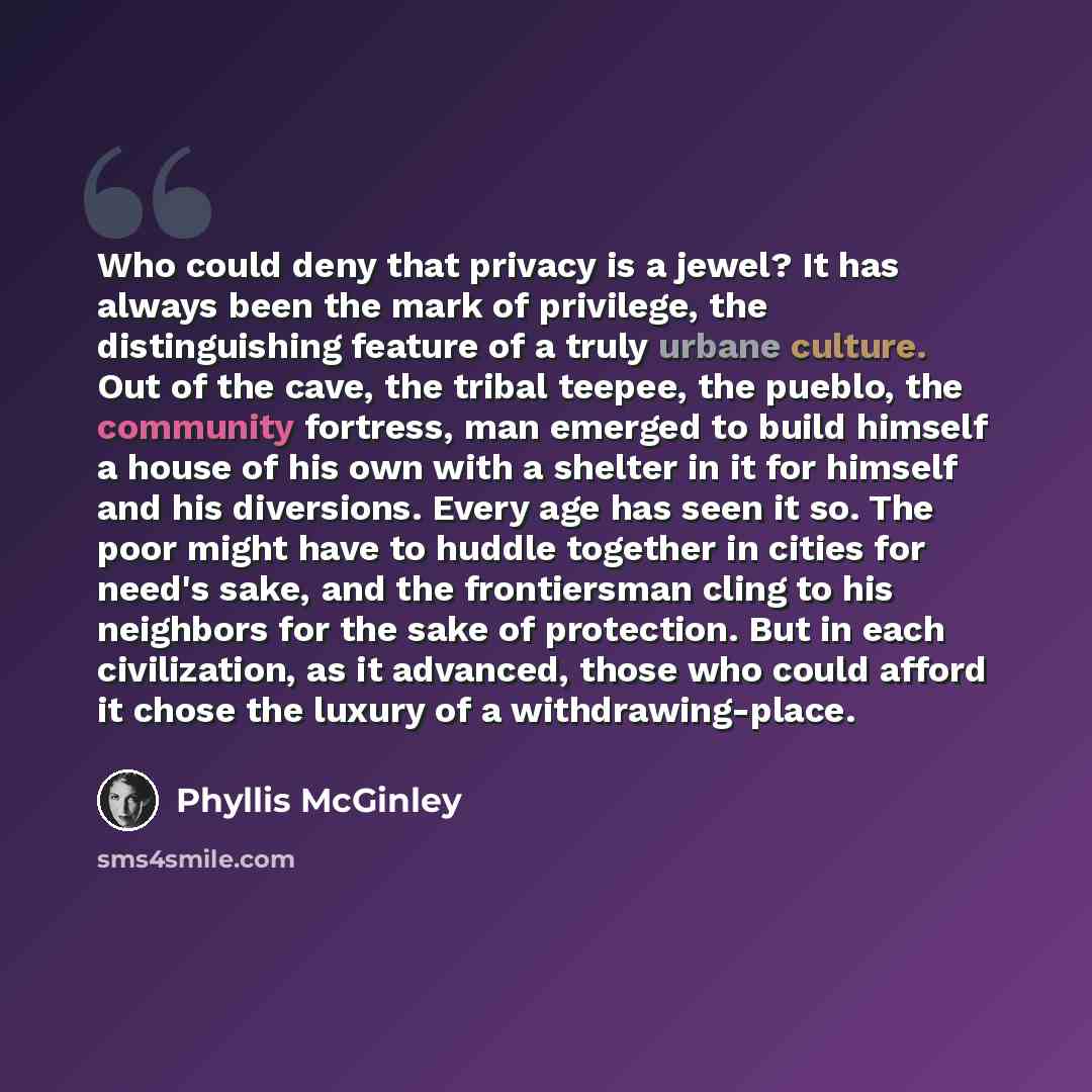 “Who could deny that privacy is a jewel? It has always been the mark of privilege, the distinguishing feature of a truly urbane culture. Out of the cave, the tribal teepee, the pueblo, the community fortress, man emerged to build himself a house of his own with a shelter in it for himself and his…” quote by Phyllis McGinley