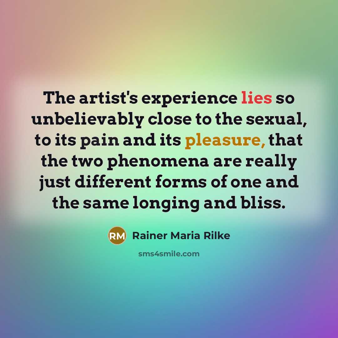 “The artist's experience lies so unbelievably close to the sexual, to its pain and its pleasure, that the two phenomena are really just different forms of one and the same longing and bliss.” quote by Rainer Maria Rilke