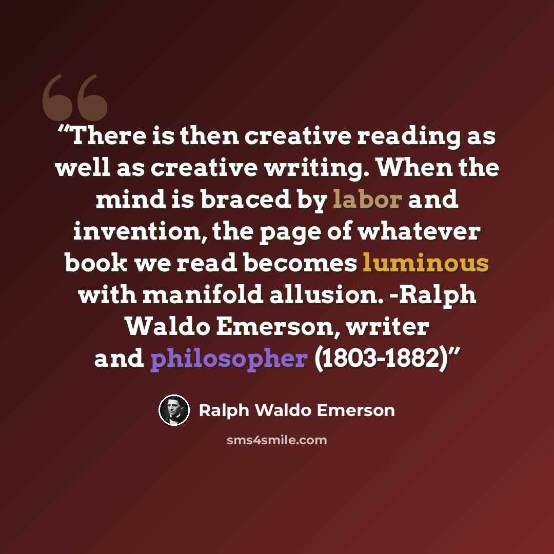 “There is then creative reading as well as creative writing. When the mind is braced by labor and invention, the page of whatever book we read becomes luminous with manifold allusion. -Ralph Waldo Emerson, writer and philosopher (1803-1882)” quote by Ralph Waldo Emerson