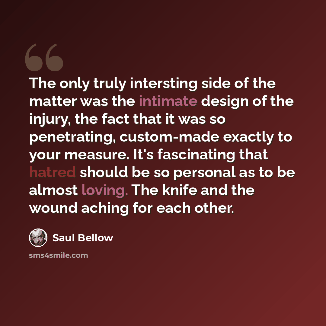 “The only truly intersting side of the matter was the intimate design of the injury, the fact that it was so penetrating, custom-made exactly to your measure. It's fascinating that hatred should be so personal as to be almost loving. The knife and the wound aching for each other.” quote by Saul Bellow