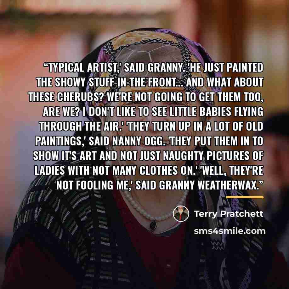 “Typical artist,' said Granny. 'He just painted the showy stuff in the front... And what about these cherubs? We're not going to get them too, are we? I don't like to see little babies flying through the air.' 'They turn up in a lot of old paintings,' said Nanny Ogg. 'They put them in to show it's…” quote by Terry Pratchett