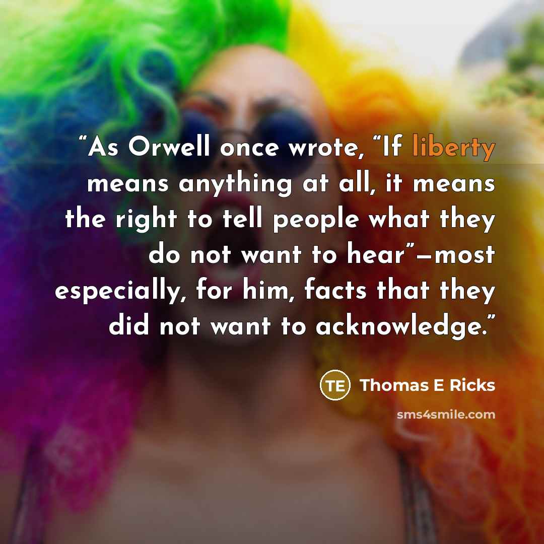 “As Orwell once wrote, “If liberty means anything at all, it means the right to tell people what they do not want to hear”—most especially, for him, facts that they did not want to acknowledge.” quote by Thomas E Ricks