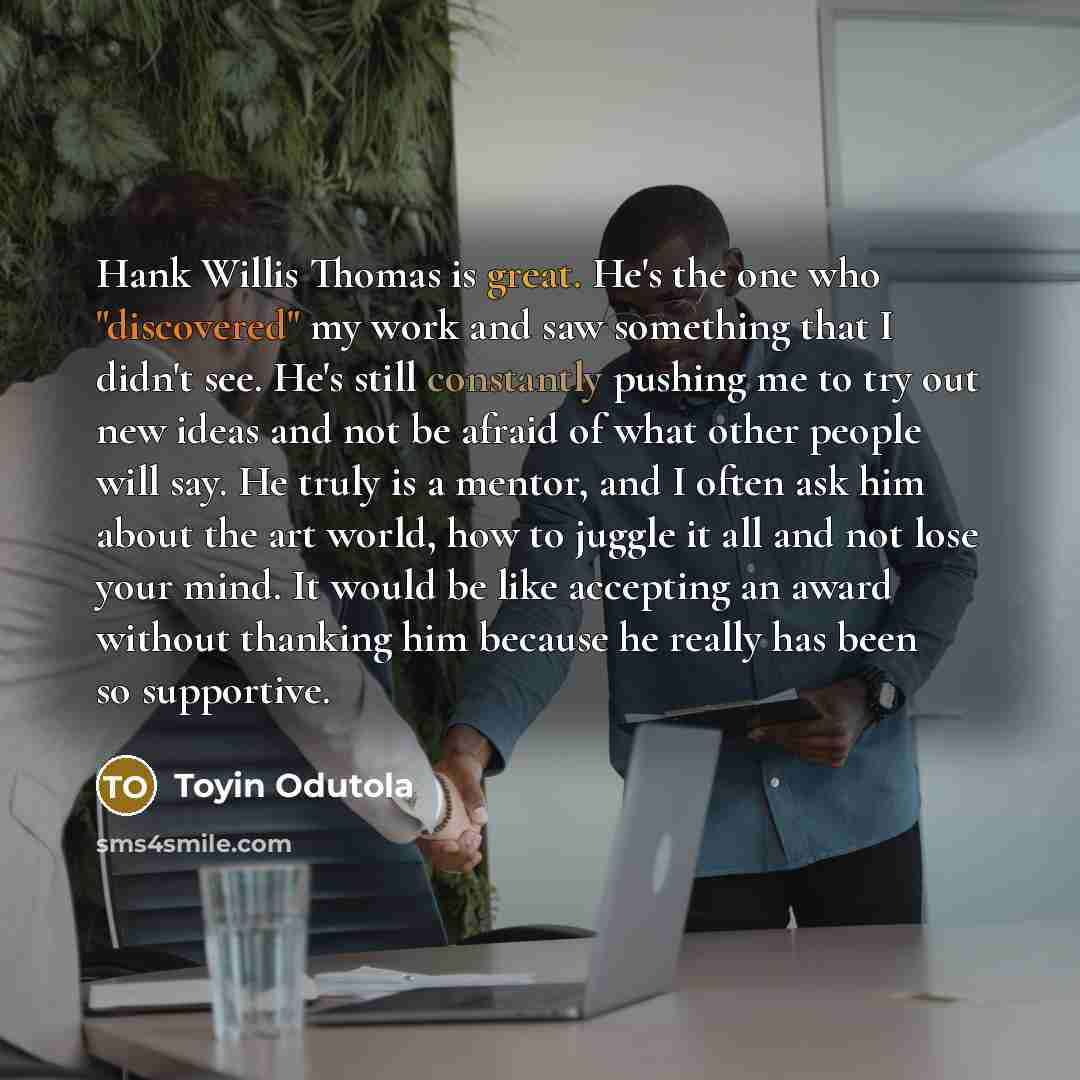 “Hank Willis Thomas is great. He's the one who "discovered" my work and saw something that I didn't see. He's still constantly pushing me to try out new ideas and not be afraid of what other people will say. He truly is a mentor, and I often ask him about the art world, how to juggle it all and not…” quote by Toyin Odutola