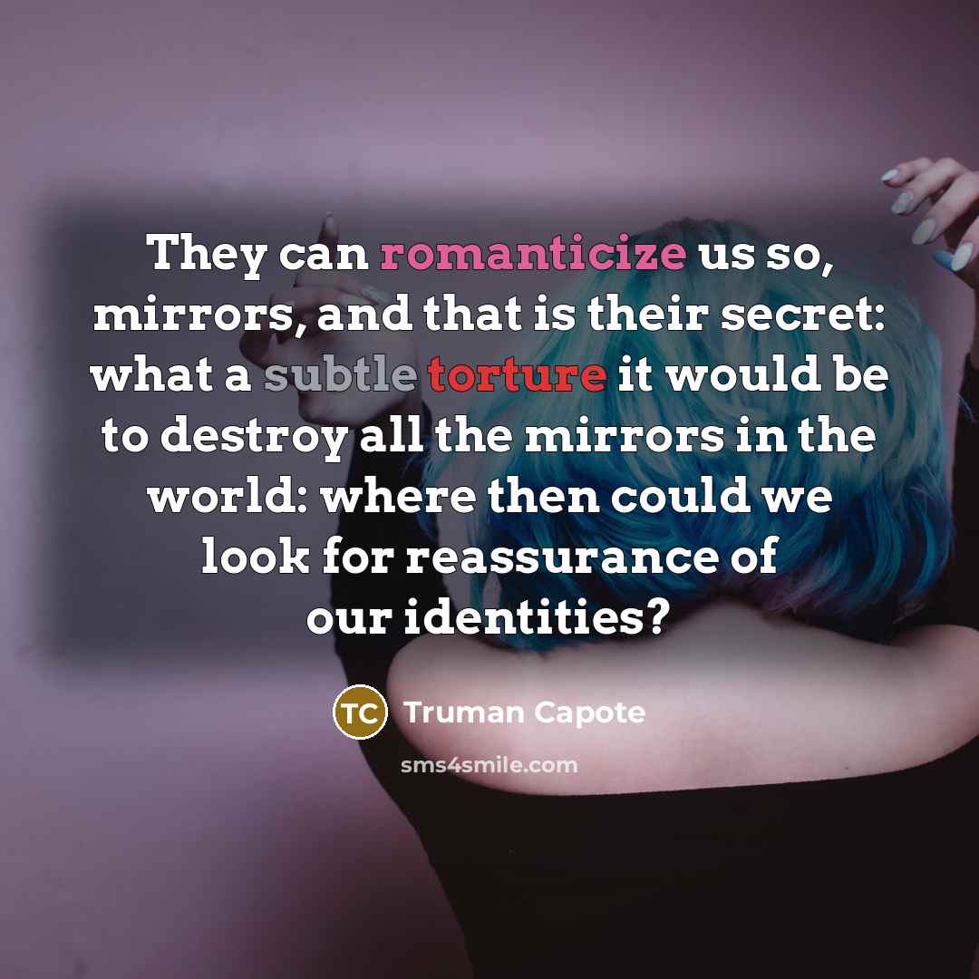“They can romanticize us so, mirrors, and that is their secret: what a subtle torture it would be to destroy all the mirrors in the world: where then could we look for reassurance of our identities?” quote by Truman Capote