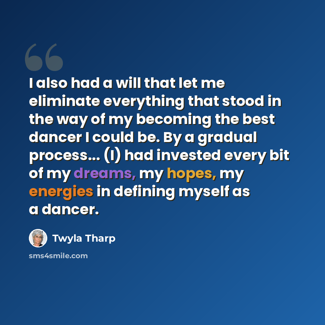 “I also had a will that let me eliminate everything that stood in the way of my becoming the best dancer I could be. By a gradual process... (I) had invested every bit of my dreams, my hopes, my energies in defining myself as a dancer.” quote by Twyla Tharp