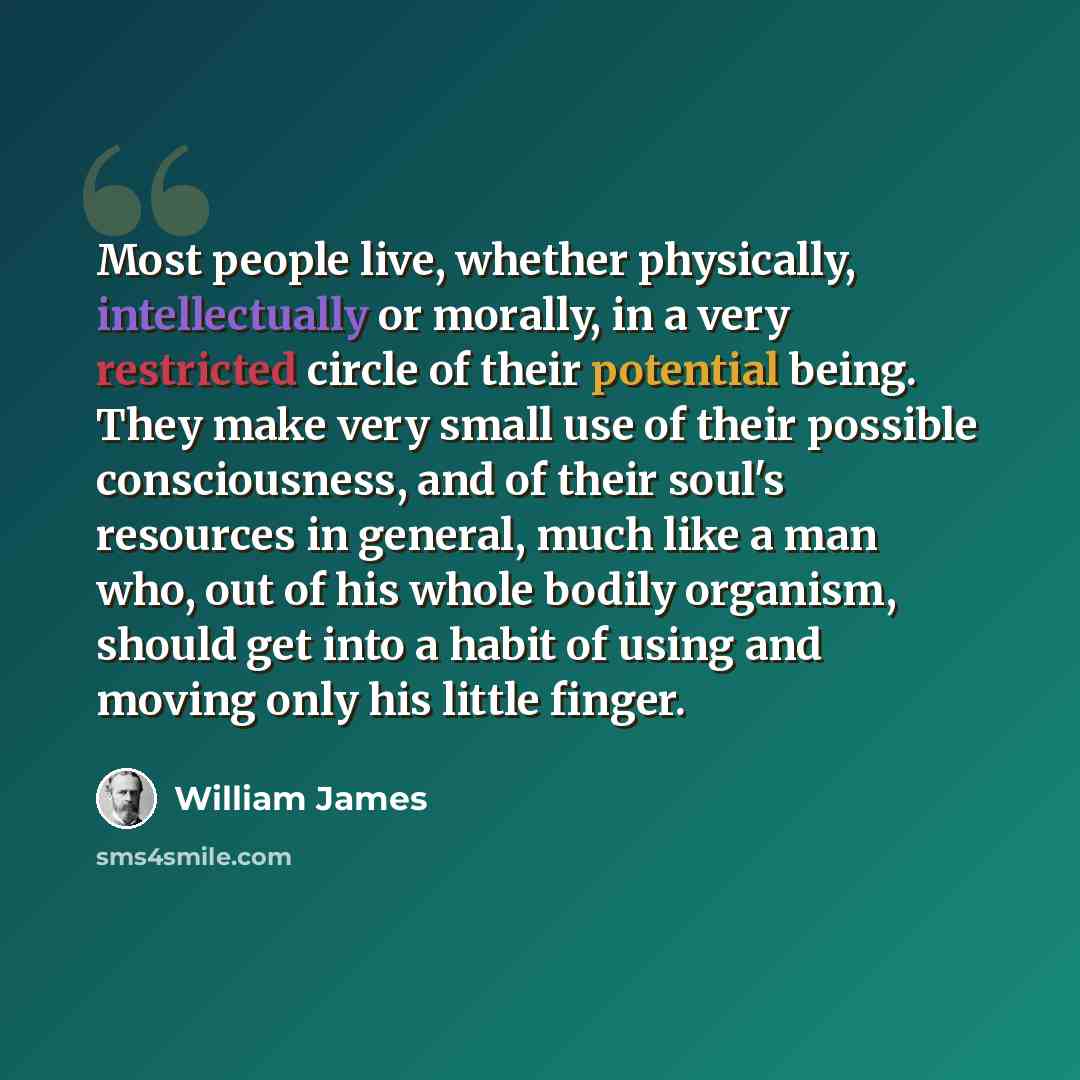 “Most people live, whether physically, intellectually or morally, in a very restricted circle of their potential being. They make very small use of their possible consciousness, and of their soul's resources in general, much like a man who, out of his whole bodily organism, should get into a habit…” quote by William James