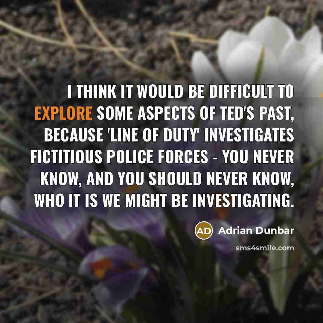 “I think it would be difficult to explore some aspects of Ted's past, because 'Line of Duty' investigates fictitious police forces - you never know, and you should never know, who it is we might be investigating.” quote by Adrian Dunbar