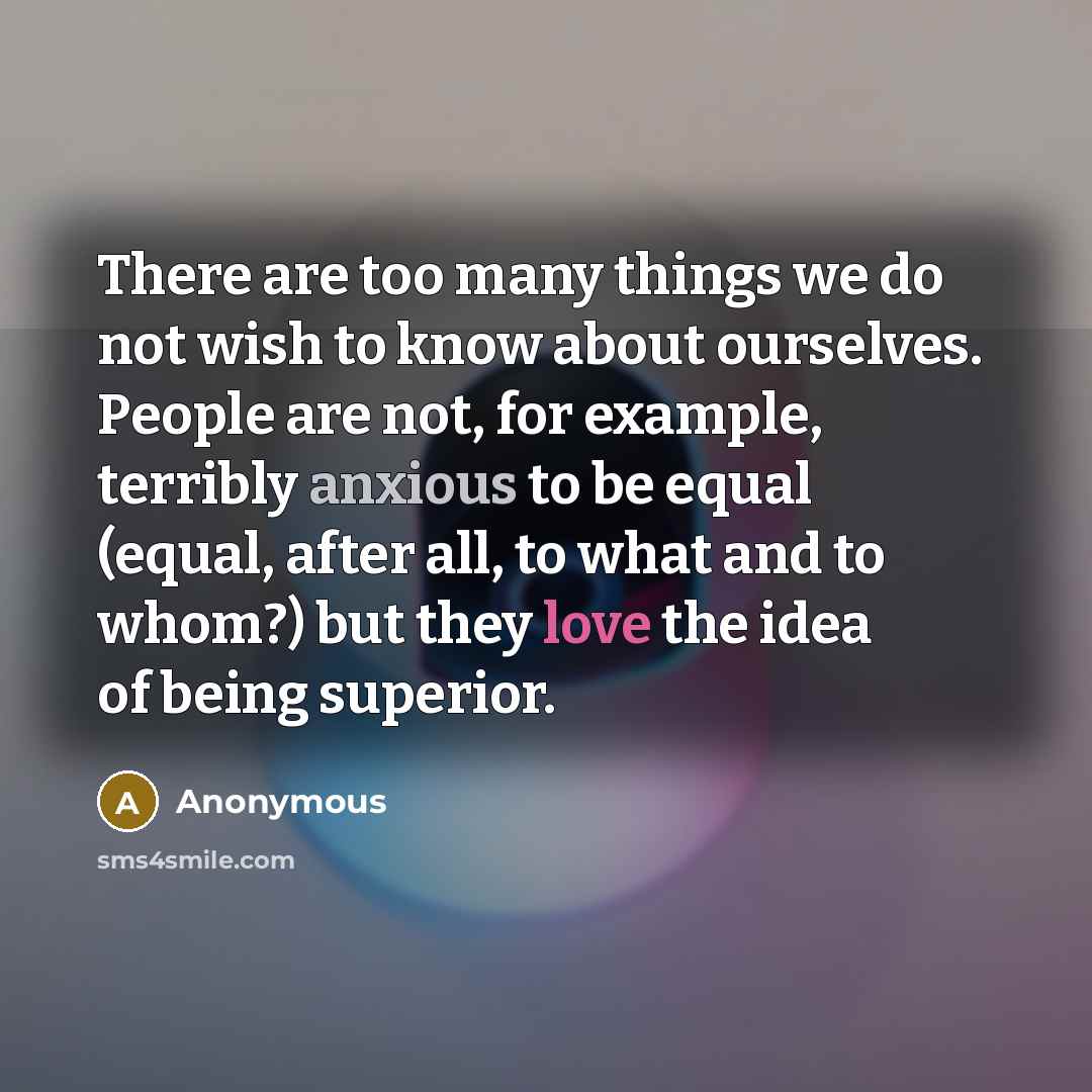 “There are too many things we do not wish to know about ourselves. People are not, for example, terribly anxious to be equal (equal, after all, to what and to whom?) but they love the idea of being superior.” quote by Anonymous