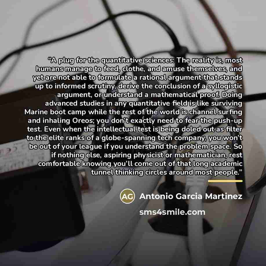 “A plug for the quantitative sciences: The reality is, most humans manage to feed, clothe, and amuse themselves, and yet are not able to formulate a rational argument that stands up to informed scrutiny, derive the conclusion of a syllogistic argument, or understand a mathematical proof. Doing…” quote by Antonio Garcia Martinez