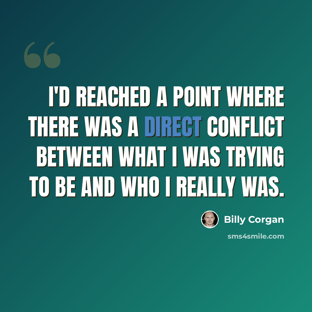 “I'd reached a point where there was a direct conflict between what I was trying to be and who I really was.” quote by Billy Corgan