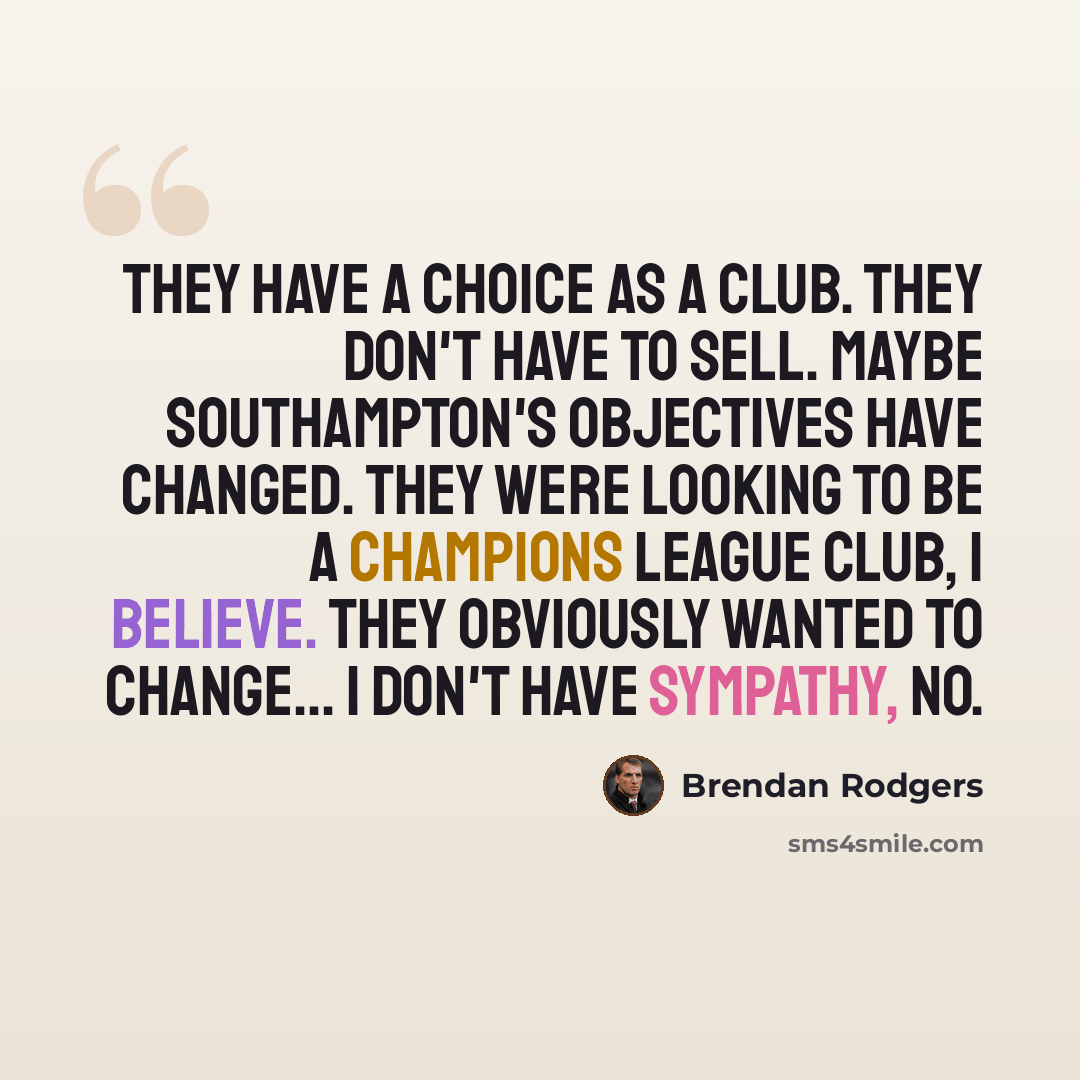“They have a choice as a club. They don't have to sell. Maybe Southampton's objectives have changed. They were looking to be a Champions League club, I believe. They obviously wanted to change... I don't have sympathy, no.” quote by Brendan Rodgers