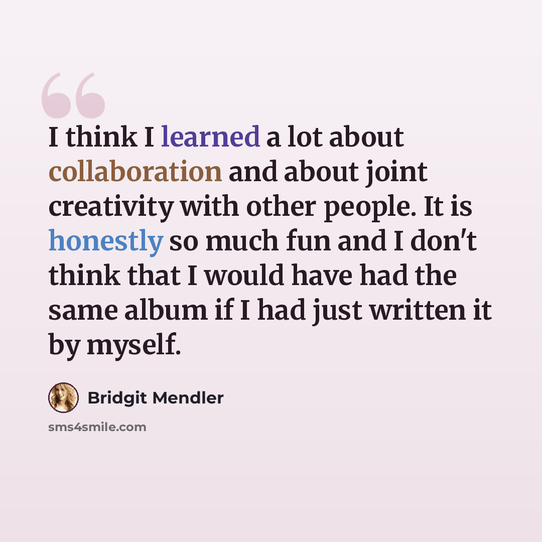 “I think I learned a lot about collaboration and about joint creativity with other people. It is honestly so much fun and I don't think that I would have had the same album if I had just written it by myself.” quote by Bridgit Mendler