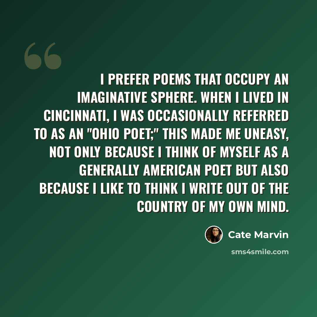 “I prefer poems that occupy an imaginative sphere. When I lived in Cincinnati, I was occasionally referred to as an "Ohio Poet;" this made me uneasy, not only because I think of myself as a generally American poet but also because I like to think I write out of the country of my own mind.” quote by Cate Marvin