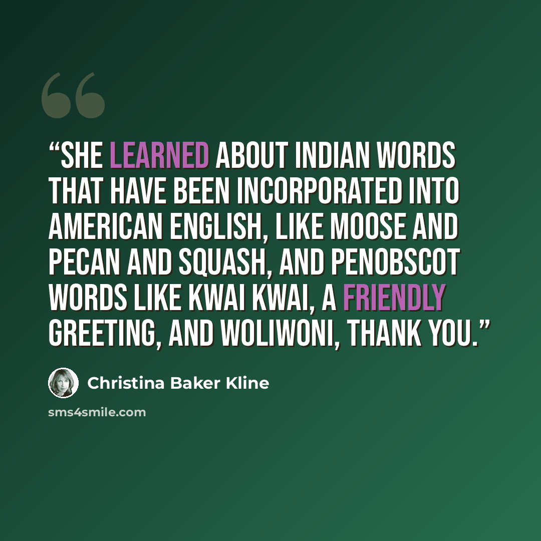 “She learned about Indian words that have been incorporated into American English, like moose and pecan and squash, and Penobscot words like kwai kwai, a friendly greeting, and woliwoni, thank you.” quote by Christina Baker Kline
