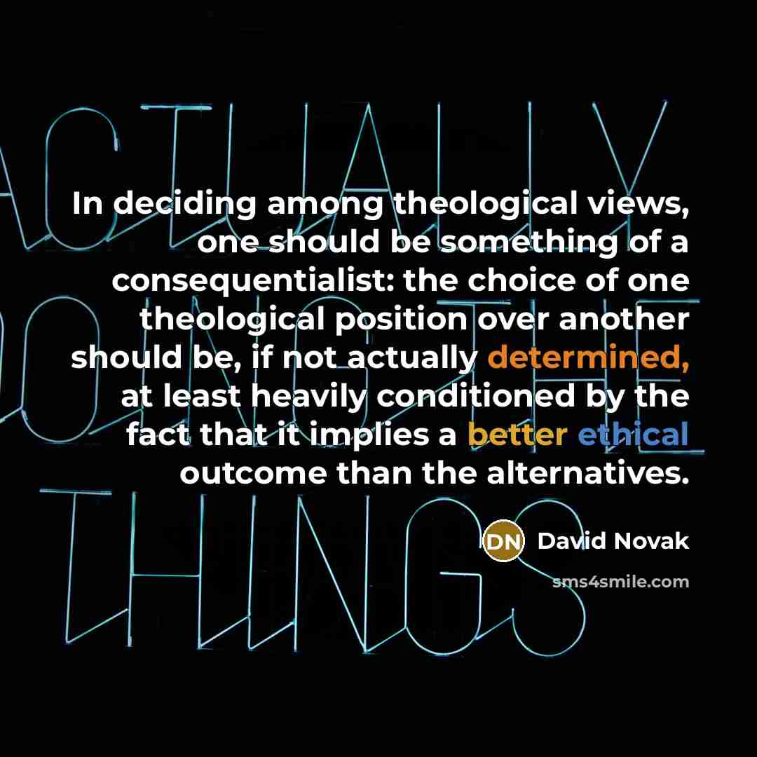 “In deciding among theological views, one should be something of a consequentialist: the choice of one theological position over another should be, if not actually determined, at least heavily conditioned by the fact that it implies a better ethical outcome than the alternatives.” quote by David Novak
