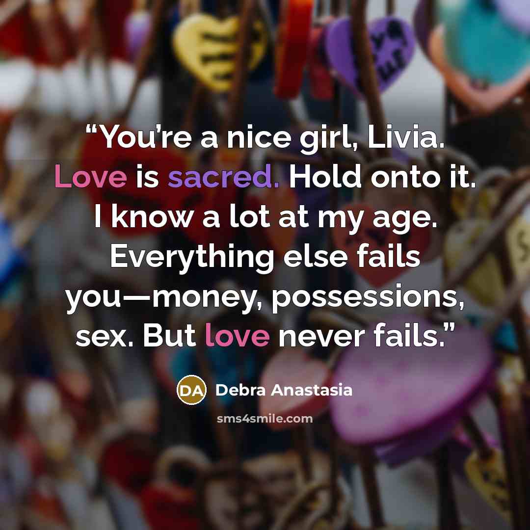 “You’re a nice girl, Livia. Love is sacred. Hold onto it. I know a lot at my age. Everything else fails you—money, possessions, sex. But love never fails.” quote by Debra Anastasia