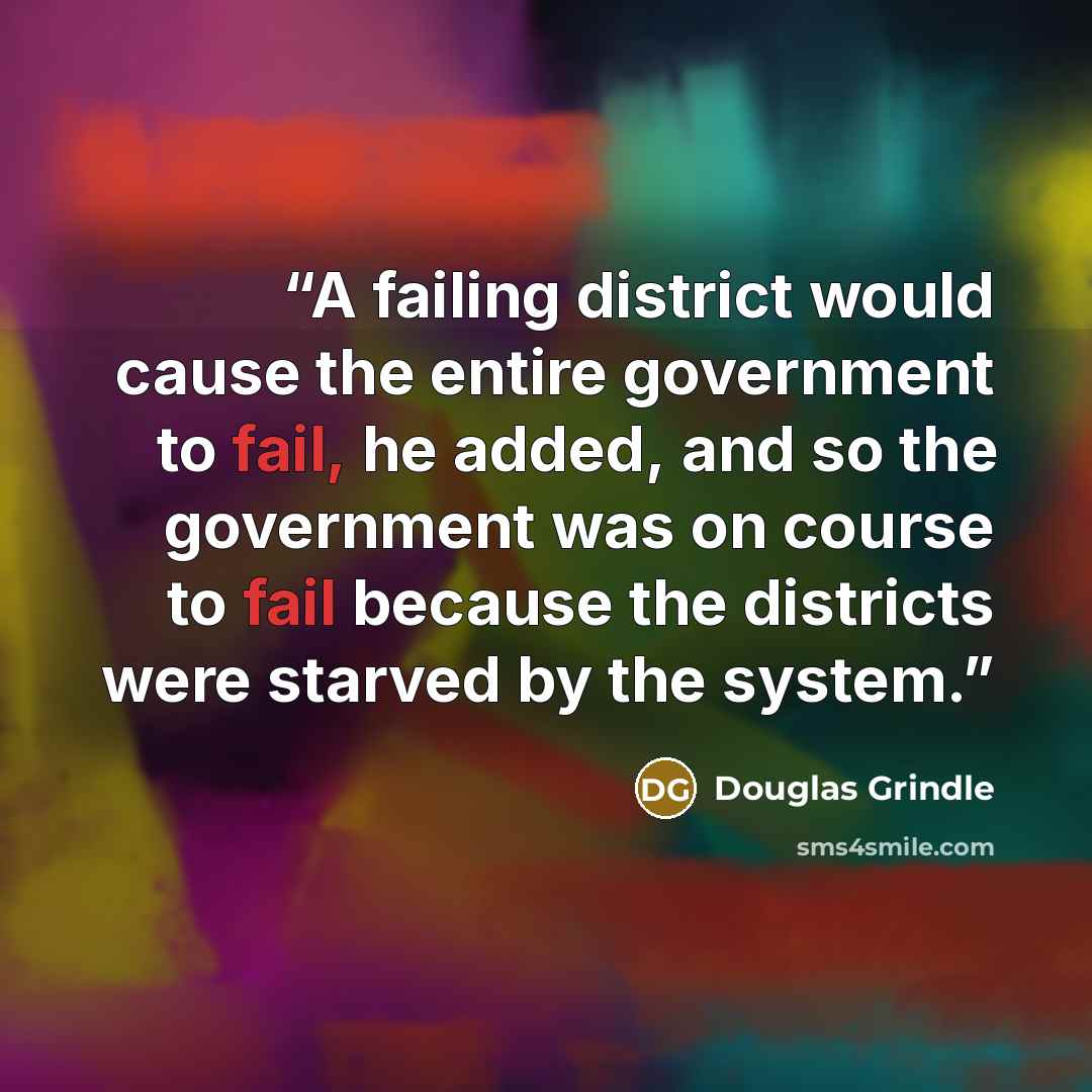 “A failing district would cause the entire government to fail, he added, and so the government was on course to fail because the districts were starved by the system.” quote by Douglas Grindle