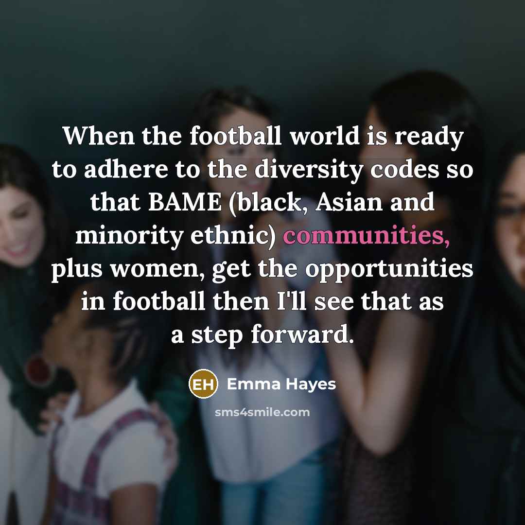 “When the football world is ready to adhere to the diversity codes so that BAME (black, Asian and minority ethnic) communities, plus women, get the opportunities in football then I'll see that as a step forward.” quote by Emma Hayes