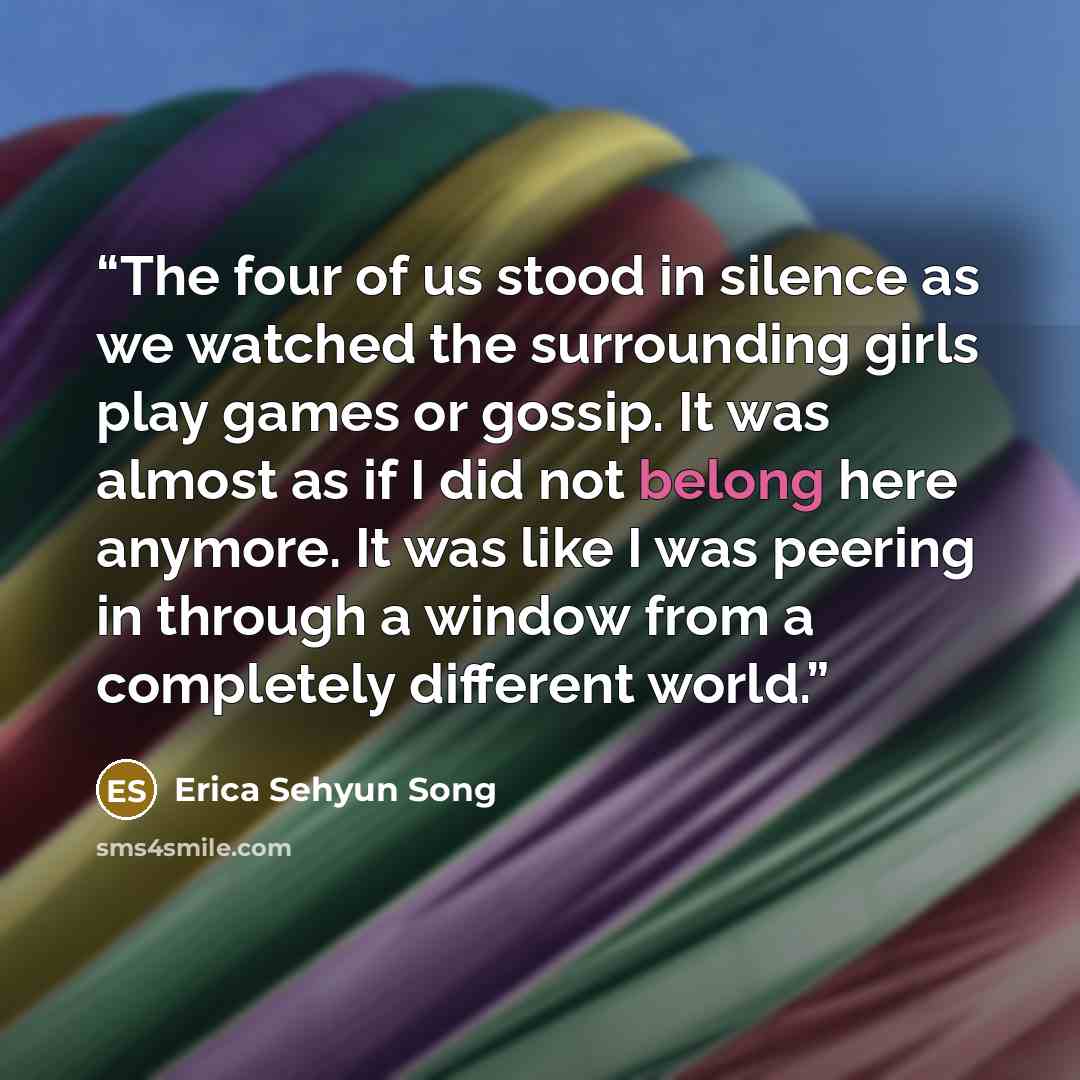 “The four of us stood in silence as we watched the surrounding girls play games or gossip. It was almost as if I did not belong here anymore. It was like I was peering in through a window from a completely different world.” quote by Erica Sehyun Song
