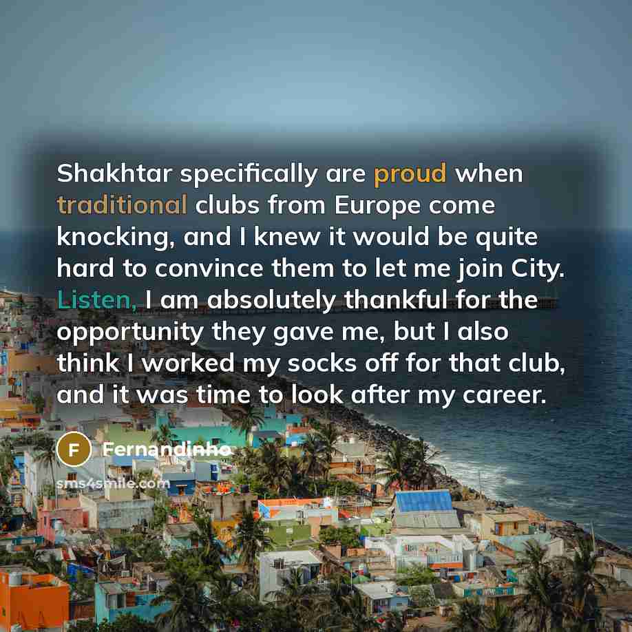 “Shakhtar specifically are proud when traditional clubs from Europe come knocking, and I knew it would be quite hard to convince them to let me join City. Listen, I am absolutely thankful for the opportunity they gave me, but I also think I worked my socks off for that club, and it was time to look…” quote by Fernandinho