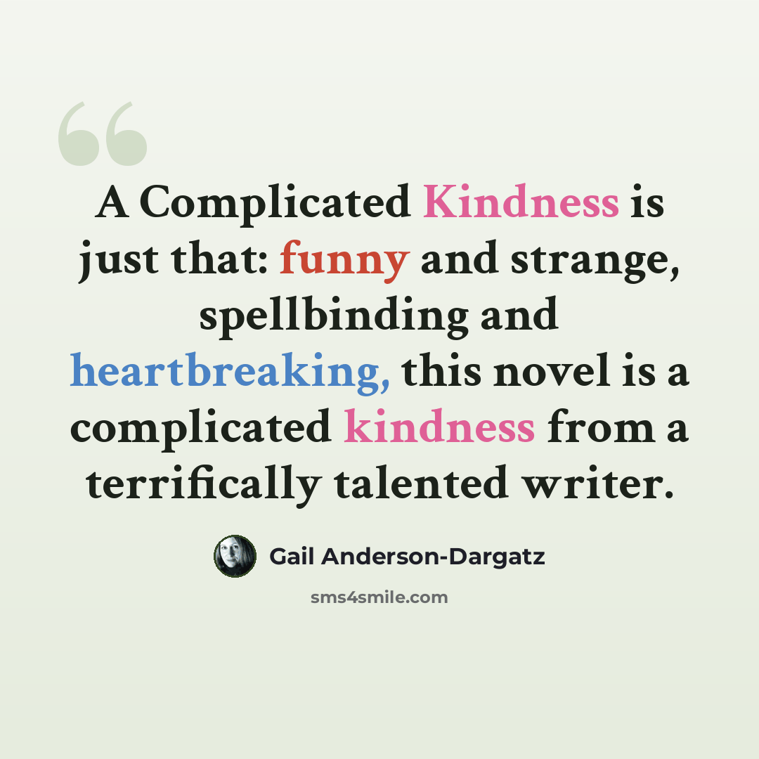 “A Complicated Kindness is just that: funny and strange, spellbinding and heartbreaking, this novel is a complicated kindness from a terrifically talented writer.” quote by Gail Anderson-Dargatz