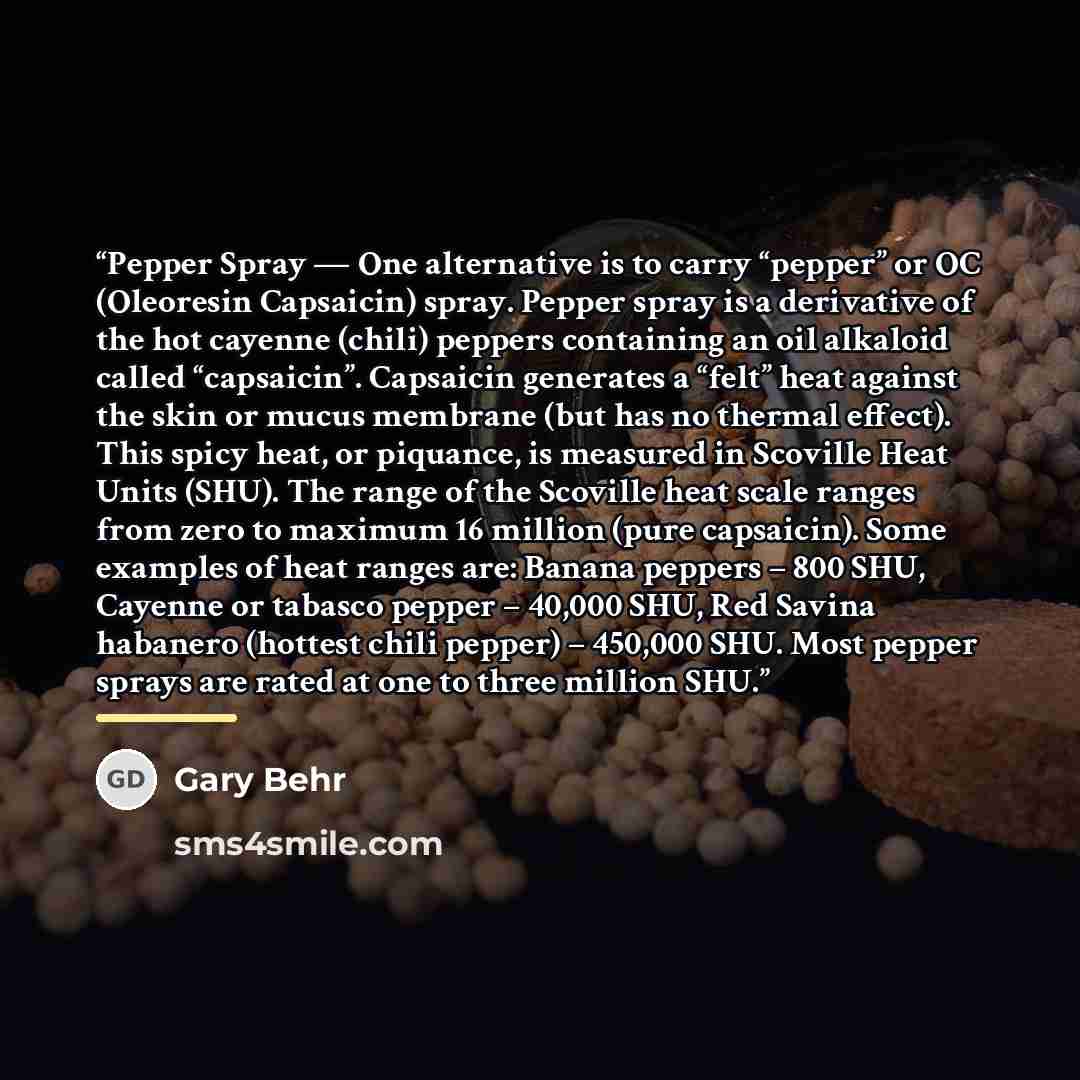 “Pepper Spray — One alternative is to carry “pepper” or OC (Oleoresin Capsaicin) spray. Pepper spray is a derivative of the hot cayenne (chili) peppers containing an oil alkaloid called “capsaicin”. Capsaicin generates a “felt” heat against the skin or mucus membrane (but has no thermal effect)…” quote by Gary Behr