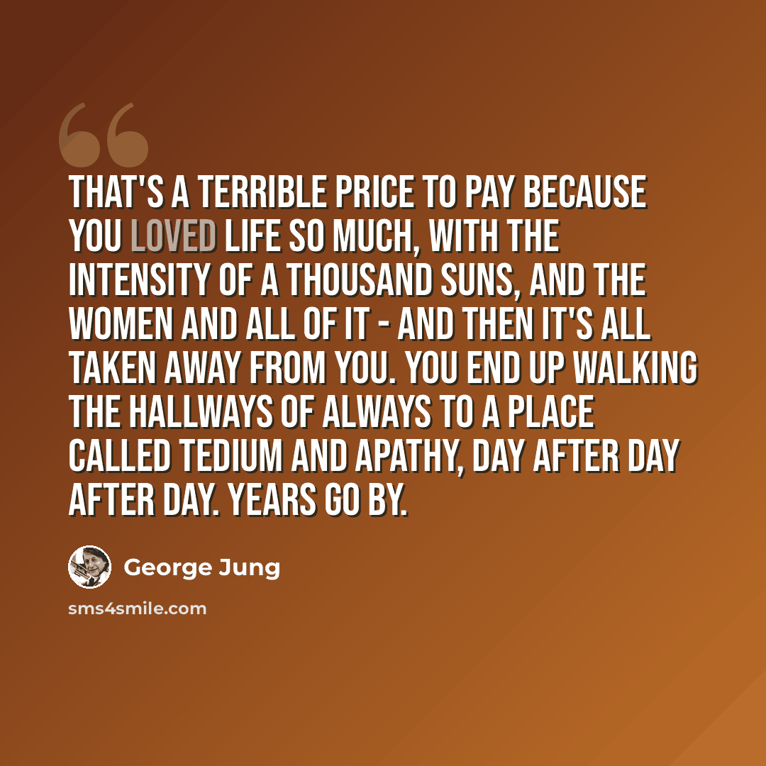 “That's a terrible price to pay because you loved life so much, with the intensity of a thousand suns, and the women and all of it - and then it's all taken away from you. You end up walking the hallways of always to a place called tedium and apathy, day after day after day. Years go by.” quote by George Jung