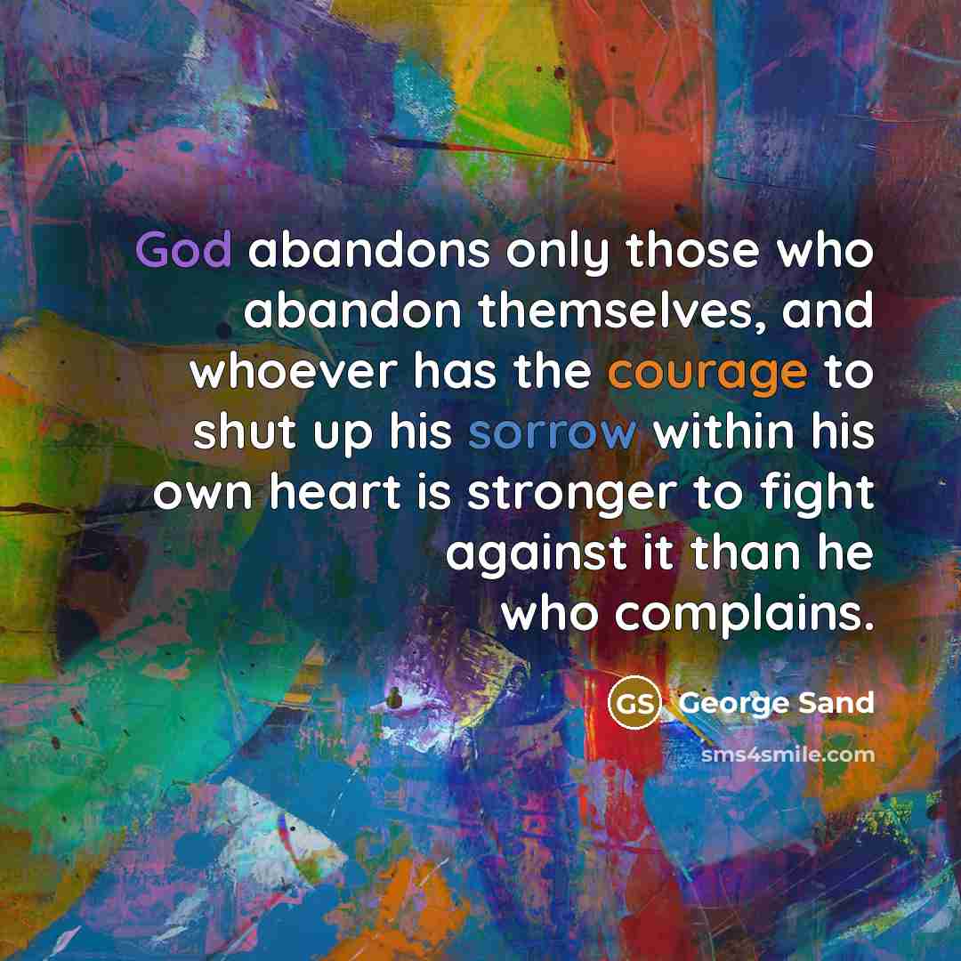 “God abandons only those who abandon themselves, and whoever has the courage to shut up his sorrow within his own heart is stronger to fight against it than he who complains.” quote by George Sand